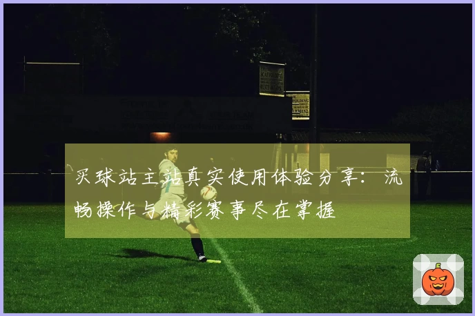 买球站主站真实使用体验分享：流畅操作与精彩赛事尽在掌握