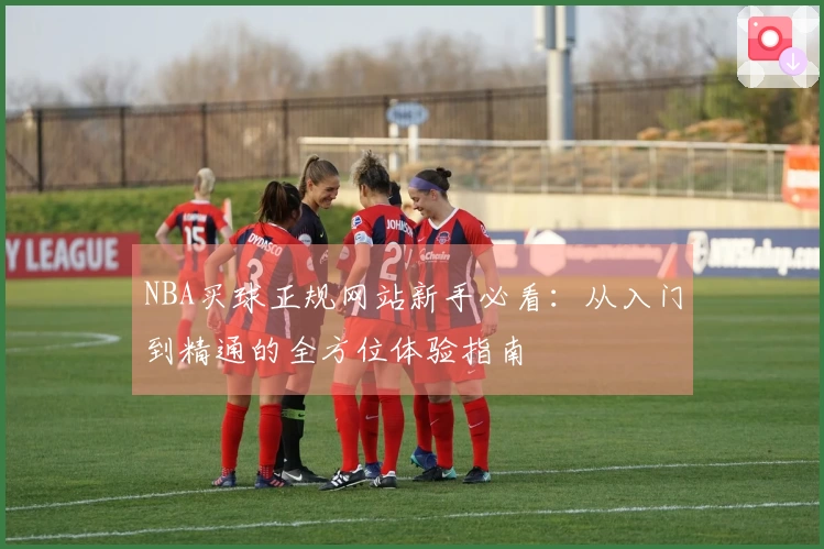 NBA买球正规网站新手必看：从入门到精通的全方位体验指南