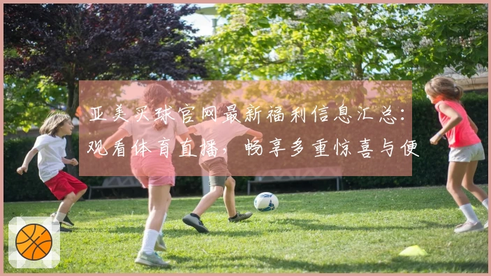 亚美买球官网最新福利信息汇总：观看体育直播，畅享多重惊喜与便捷指南