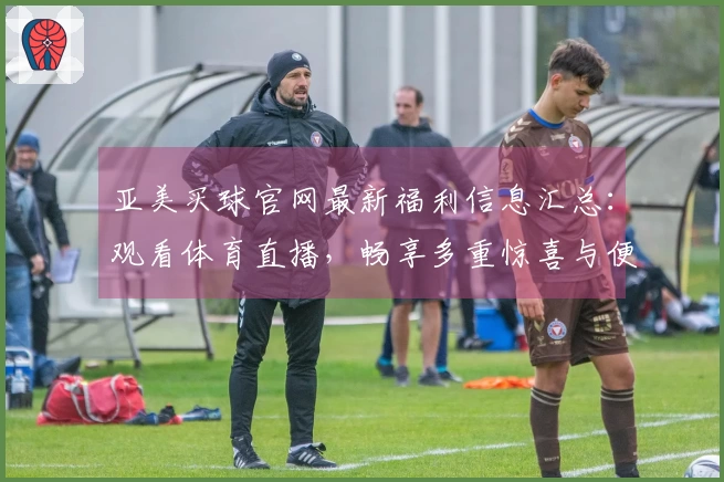 亚美买球官网最新福利信息汇总：观看体育直播，畅享多重惊喜与便捷指南